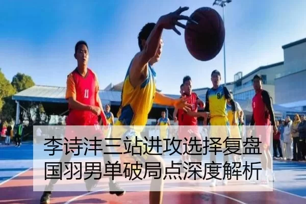 李诗沣三站进攻选择复盘 国羽男单破局点深度解析